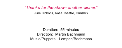 “Thanks for the show - another winner!” June Gibbons, Rose Theatre, Ormskirk  Duration:  55 minutes Direction:  Martin Bachmann Music/Puppets:  Lempen/Bachmann