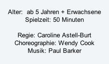 Alter:  ab 5 Jahren + Erwachsene Spielzeit: 50 Minuten  Regie: Caroline Astell-Burt Choreographie: Wendy Cook Musik: Paul Barker