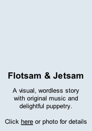 Flotsam & Jetsam A visual, wordless story with original music and  delightful puppetry.  Click here or photo for details