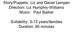 Story/Puppets:	Liz and Daniel Lempen    Direction:	Liz Humphry-Williams Music:		Paul Barker  Suitability:	5-13 years/families Duration:	65 minutes