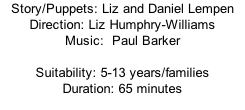 Story/Puppets:	Liz and Daniel Lempen    Direction:	Liz Humphry-Williams Music:		Paul Barker  Suitability:	5-13 years/families Duration:	65 minutes