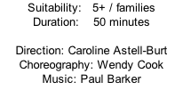 Suitability:   5+ / families Duration:    50 minutes  Direction: Caroline Astell-Burt Choreography: Wendy Cook Music: Paul Barker